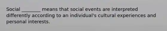 Social ________ means that social events are interpreted differently according to an individual's cultural experiences and personal interests.