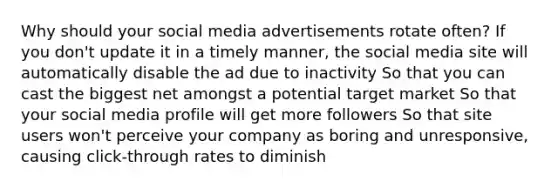 Why should your social media advertisements rotate often? If you don't update it in a timely manner, the social media site will automatically disable the ad due to inactivity So that you can cast the biggest net amongst a potential target market So that your social media profile will get more followers So that site users won't perceive your company as boring and unresponsive, causing click-through rates to diminish