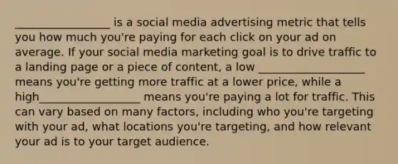 _________________ is a social media advertising metric that tells you how much you're paying for each click on your ad on average. If your social media marketing goal is to drive traffic to a landing page or a piece of content, a low ___________________ means you're getting more traffic at a lower price, while a high__________________ means you're paying a lot for traffic. This can vary based on many factors, including who you're targeting with your ad, what locations you're targeting, and how relevant your ad is to your target audience.