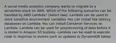 A social media analytics company wants to migrate to a serverless stack on AWS. Which of the following scenarios can be handled by AWS Lambda? (Select two) -Lambda can be used to store sensitive environment variables -You can install low latency databases on Lambda -You can install Container Services on Lambda -Lambda can be used for preprocessing of data before it is stored in Amazon S3 buckets -Lambda can be used to execute code in response to events such as updates to DynamoDB tables