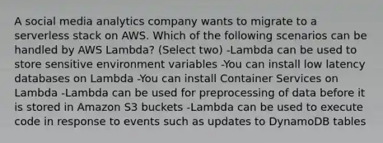 A social media analytics company wants to migrate to a serverless stack on AWS. Which of the following scenarios can be handled by AWS Lambda? (Select two) -Lambda can be used to store sensitive environment variables -You can install low latency databases on Lambda -You can install Container Services on Lambda -Lambda can be used for preprocessing of data before it is stored in Amazon S3 buckets -Lambda can be used to execute code in response to events such as updates to DynamoDB tables