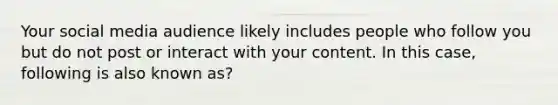 Your social media audience likely includes people who follow you but do not post or interact with your content. In this case, following is also known as?