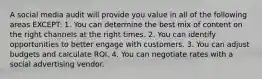 A social media audit will provide you value in all of the following areas EXCEPT: 1. You can determine the best mix of content on the right channels at the right times. 2. You can identify opportunities to better engage with customers. 3. You can adjust budgets and calculate ROI. 4. You can negotiate rates with a social advertising vendor.