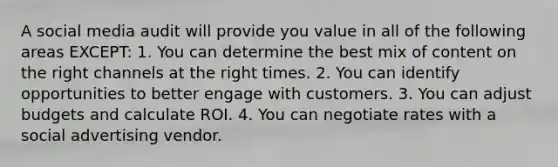 A social media audit will provide you value in all of the following areas EXCEPT: 1. You can determine the best mix of content on the right channels at the right times. 2. You can identify opportunities to better engage with customers. 3. You can adjust budgets and calculate ROI. 4. You can negotiate rates with a social advertising vendor.