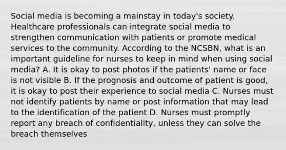 Social media is becoming a mainstay in today's society. Healthcare professionals can integrate social media to strengthen communication with patients or promote medical services to the community. According to the NCSBN, what is an important guideline for nurses to keep in mind when using social media? A. It is okay to post photos if the patients' name or face is not visible B. If the prognosis and outcome of patient is good, it is okay to post their experience to social media C. Nurses must not identify patients by name or post information that may lead to the identification of the patient D. Nurses must promptly report any breach of confidentiality, unless they can solve the breach themselves