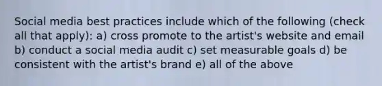 Social media best practices include which of the following (check all that apply): a) cross promote to the artist's website and email b) conduct a social media audit c) set measurable goals d) be consistent with the artist's brand e) all of the above