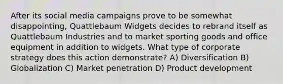 After its social media campaigns prove to be somewhat disappointing, Quattlebaum Widgets decides to rebrand itself as Quattlebaum Industries and to market sporting goods and office equipment in addition to widgets. What type of corporate strategy does this action demonstrate? A) Diversification B) Globalization C) Market penetration D) Product development