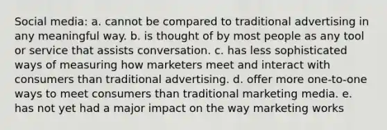 Social media: a. cannot be compared to traditional advertising in any meaningful way. b. is thought of by most people as any tool or service that assists conversation. c. has less sophisticated ways of measuring how marketers meet and interact with consumers than traditional advertising. d. offer more one-to-one ways to meet consumers than traditional marketing media. e. has not yet had a major impact on the way marketing works