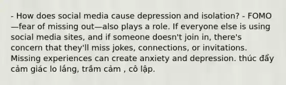 - How does social media cause depression and isolation? - FOMO—fear of missing out—also plays a role. If everyone else is using social media sites, and if someone doesn't join in, there's concern that they'll miss jokes, connections, or invitations. Missing experiences can create anxiety and depression. thúc đẩy cảm giác lo lắng, trầm cảm , cô lập.