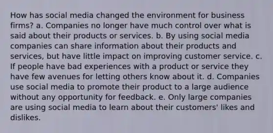 How has social media changed the environment for business firms? a. Companies no longer have much control over what is said about their products or services. b. By using social media companies can share information about their products and services, but have little impact on improving customer service. c. If people have bad experiences with a product or service they have few avenues for letting others know about it. d. Companies use social media to promote their product to a large audience without any opportunity for feedback. e. Only large companies are using social media to learn about their customers' likes and dislikes.