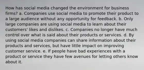 How has social media changed the environment for business firms? a. Companies use social media to promote their product to a large audience without any opportunity for feedback. b. Only large companies are using social media to learn about their customers' likes and dislikes. c. Companies no longer have much control over what is said about their products or services. d. By using social media companies can share information about their products and services, but have little impact on improving customer service. e. If people have bad experiences with a product or service they have few avenues for letting others know about it.