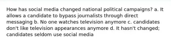 How has social media changed national political campaigns? a. It allows a candidate to bypass journalists through direct messaging b. No one watches television anymore c. candidates don't like television appearances anymore d. It hasn't changed; candidates seldom use social media