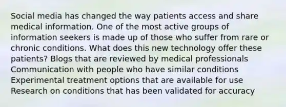 Social media has changed the way patients access and share medical information. One of the most active groups of information seekers is made up of those who suffer from rare or chronic conditions. What does this new technology offer these patients? Blogs that are reviewed by medical professionals Communication with people who have similar conditions Experimental treatment options that are available for use Research on conditions that has been validated for accuracy