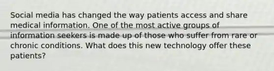 Social media has changed the way patients access and share medical information. One of the most active groups of information seekers is made up of those who suffer from rare or chronic conditions. What does this new technology offer these patients?