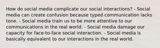 How do social media complicate our social interactions? - Social media can create confusion because typed communication lacks tone. - Social media train us to be more attentive to our communications in the real world. - Social media damage our capacity for face-to-face social interaction. - Social media is basically equivalent to our interactions in the real world.