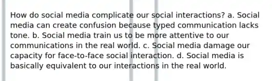 How do social media complicate our social interactions? a. Social media can create confusion because typed communication lacks tone. b. Social media train us to be more attentive to our communications in the real world. c. Social media damage our capacity for face-to-face social interaction. d. Social media is basically equivalent to our interactions in the real world.