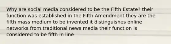 Why are social media considered to be the Fifth Estate? their function was established in the Fifth Amendment they are the fifth mass medium to be invented it distinguishes online networks from traditional news media their function is considered to be fifth in line