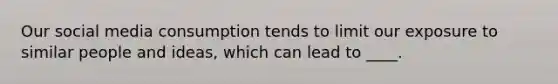 Our social media consumption tends to limit our exposure to similar people and ideas, which can lead to ____.