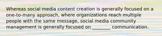 Whereas social media content creation is generally focused on a one-to-many approach, where organizations reach multiple people with the same message, social media community management is generally focused on ________ communication.