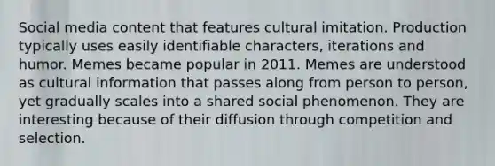 Social media content that features cultural imitation. Production typically uses easily identifiable characters, iterations and humor. Memes became popular in 2011. Memes are understood as cultural information that passes along from person to person, yet gradually scales into a shared social phenomenon. They are interesting because of their diffusion through competition and selection.