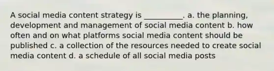 A social media content strategy is __________. a. the planning, development and management of social media content b. how often and on what platforms social media content should be published c. a collection of the resources needed to create social media content d. a schedule of all social media posts