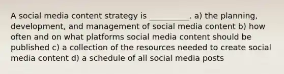 A social media content strategy is __________. a) the planning, development, and management of social media content b) how often and on what platforms social media content should be published c) a collection of the resources needed to create social media content d) a schedule of all social media posts