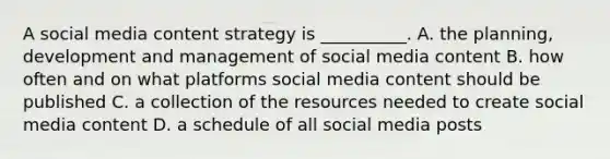 A social media content strategy is __________. A. the planning, development and management of social media content B. how often and on what platforms social media content should be published C. a collection of the resources needed to create social media content D. a schedule of all social media posts