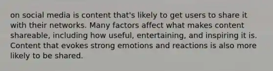 on social media is content that's likely to get users to share it with their networks. Many factors affect what makes content shareable, including how useful, entertaining, and inspiring it is. Content that evokes strong emotions and reactions is also more likely to be shared.