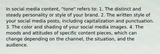 In social media content, "tone" refers to: 1. The distinct and steady personality or style of your brand. 2. The written style of your social media posts, including capitalization and punctuation. 3. The color and shading of your social media images. 4. The moods and attitudes of specific content pieces, which can change depending on the channel, the situation, and the audience.