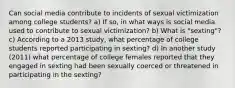 Can social media contribute to incidents of sexual victimization among college students? a) If so, in what ways is social media used to contribute to sexual victimization? b) What is "sexting"? c) According to a 2013 study, what percentage of college students reported participating in sexting? d) In another study (2011) what percentage of college females reported that they engaged in sexting had been sexually coerced or threatened in participating in the sexting?