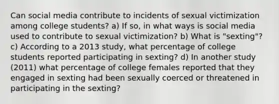 Can social media contribute to incidents of sexual victimization among college students? a) If so, in what ways is social media used to contribute to sexual victimization? b) What is "sexting"? c) According to a 2013 study, what percentage of college students reported participating in sexting? d) In another study (2011) what percentage of college females reported that they engaged in sexting had been sexually coerced or threatened in participating in the sexting?