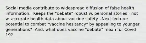 Social media contribute to widespread diffusion of false health information. -Keeps the "debate" robust w. personal stories - not w. accurate health data about vaccine safety. -Next lecture: potential to combat "vaccine hesitancy" by appealing to younger generations? -And, what does vaccine "debate" mean for Covid-19?