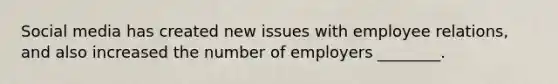 Social media has created new issues with employee relations, and also increased the number of employers ________.