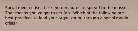 Social media crises take mere minutes to spread to the masses. That means you've got to act fast. Which of the following are best practices to lead your organization through a social media crisis?