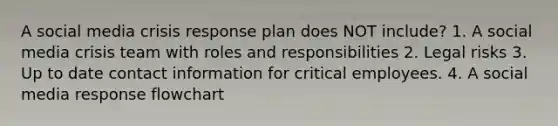 A social media crisis response plan does NOT include? 1. A social media crisis team with roles and responsibilities 2. Legal risks 3. Up to date contact information for critical employees. 4. A social media response flowchart