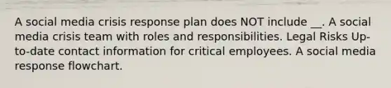 A social media crisis response plan does NOT include __. A social media crisis team with roles and responsibilities. Legal Risks Up-to-date contact information for critical employees. A social media response flowchart.