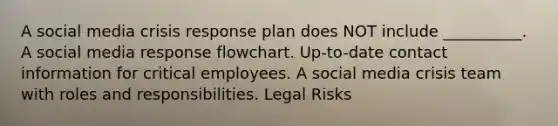 A social media crisis response plan does NOT include __________. A social media response flowchart. Up-to-date contact information for critical employees. A social media crisis team with roles and responsibilities. Legal Risks