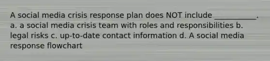 A social media crisis response plan does NOT include ___________. a. a social media crisis team with roles and responsibilities b. legal risks c. up-to-date contact information d. A social media response flowchart