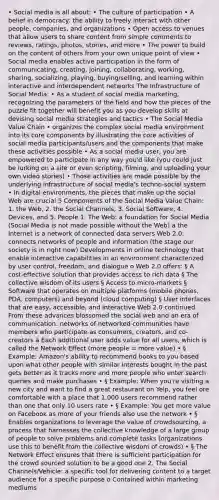 • Social media is all about: • The culture of participation • A belief in democracy: the ability to freely interact with other people, companies, and organizations • Open access to venues that allow users to share content from simple comments to reviews, ratings, photos, stories, and more • The power to build on the content of others from your own unique point of view • Social media enables active participation in the form of communicating, creating, joining, collaborating, working, sharing, socializing, playing, buying/selling, and learning within interactive and interdependent networks The Infrastructure of Social Media: • As a student of social media marketing, recognizing the parameters of the field and how the pieces of the puzzle fit together will benefit you as you develop skills at devising social media strategies and tactics • The Social Media Value Chain • organizes the complex social media environment into its core components by illustrating the core activities of social media participants/users and the components that make these activities possible • As a social media user, you are empowered to participate in any way you'd like (you could just be lurking on a site or even scripting, filming, and uploading your own video stories) • Those activities are made possible by the underlying infrastructure of social media's techno-social system • In digital environments, the pieces that make up the social Web are crucial 5 Components of the Social Media Value Chain: 1. the Web, 2. the Social Channels, 3. Social Software, 4. Devices, and 5. People 1. The Web: a foundation for Social Media (Social Media is not made possible without the Web) à the Internet is a network of connected data servers Web 2.0: connects networks of people and information (the stage our society is in right now) Developments in online technology that enable interactive capabilities in an environment characterized by user control, freedom, and dialogue o Web 2.0 offers: § A cost-effective solution that provides access to rich data § The collective wisdom of its users § Access to micro-markets § Software that operates on multiple platforms (mobile phones, PDA, computers) and beyond (cloud computing) § User interfaces that are easy, accessible, and interactive Web 2.0 continued From these advances blossomed the social web and an era of communication: networks of networked communities have members who participate as consumers, creators, and co-creators à Each additional user adds value for all users, which is called the Network Effect (more people = more value) • § Example: Amazon's ability to recommend books to you based upon what other people with similar interests bought in the past gets better as it tracks more and more people who enter search queries and make purchases • § Example: When you're visiting a new city and want to find a great restaurant on Yelp, you feel ore comfortable with a place that 1,000 users recommend rather than one that only 10 users rate • § Example: You get more value on Facebook as more of your friends also use the network • § Enables organizations to leverage the value of crowdsourcing, a process that harnesses the collective knowledge of a large group of people to solve problems and complete tasks (organizations use this to benefit from the collective wisdom of crowds) • § The Network Effect ensures that there is sufficient participation for the crowd sourced solution to be a good one 2. The Social Channels/Vehicle: a specific tool for delivering content to a target audience for a specific purpose o Contained within marketing mediums