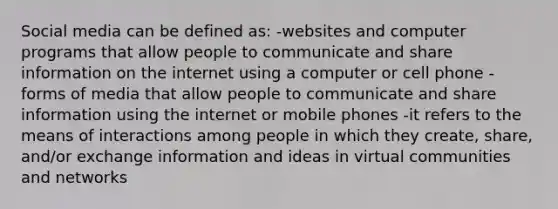 Social media can be defined as: -websites and computer programs that allow people to communicate and share information on the internet using a computer or cell phone -forms of media that allow people to communicate and share information using the internet or mobile phones -it refers to the means of interactions among people in which they create, share, and/or exchange information and ideas in virtual communities and networks