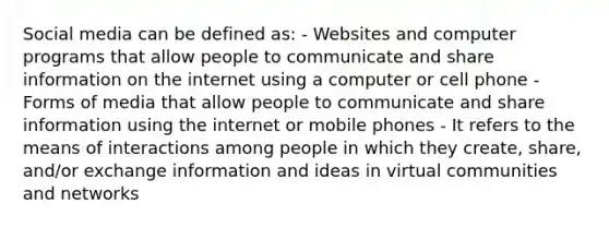 Social media can be defined as: - Websites and computer programs that allow people to communicate and share information on the internet using a computer or cell phone - Forms of media that allow people to communicate and share information using the internet or mobile phones - It refers to the means of interactions among people in which they create, share, and/or exchange information and ideas in virtual communities and networks