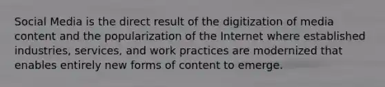 Social Media is the direct result of the digitization of media content and the popularization of the Internet where established industries, services, and work practices are modernized that enables entirely new forms of content to emerge.