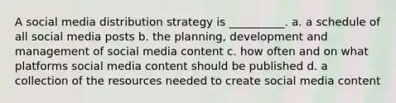 A social media distribution strategy is __________. a. a schedule of all social media posts b. the planning, development and management of social media content c. how often and on what platforms social media content should be published d. a collection of the resources needed to create social media content