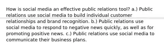 How is social media an effective public relations tool? a.) Public relations use social media to build individual customer relationships and brand recognition. b.) Public relations use social media to respond to negative news quickly, as well as for promoting positive news. c.) Public relations use social media to communicate their business plans.