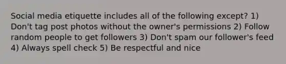 Social media etiquette includes all of the following except? 1) Don't tag post photos without the owner's permissions 2) Follow random people to get followers 3) Don't spam our follower's feed 4) Always spell check 5) Be respectful and nice