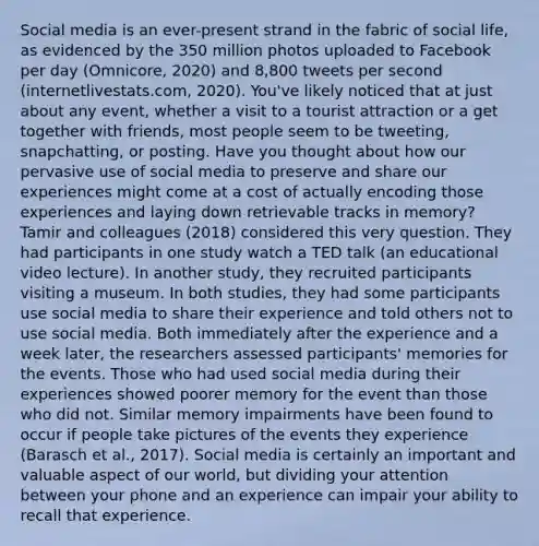 Social media is an ever-present strand in the fabric of social life, as evidenced by the 350 million photos uploaded to Facebook per day (Omnicore, 2020) and 8,800 tweets per second (internetlivestats.com, 2020). You've likely noticed that at just about any event, whether a visit to a tourist attraction or a get together with friends, most people seem to be tweeting, snapchatting, or posting. Have you thought about how our pervasive use of social media to preserve and share our experiences might come at a cost of actually encoding those experiences and laying down retrievable tracks in memory? Tamir and colleagues (2018) considered this very question. They had participants in one study watch a TED talk (an educational video lecture). In another study, they recruited participants visiting a museum. In both studies, they had some participants use social media to share their experience and told others not to use social media. Both immediately after the experience and a week later, the researchers assessed participants' memories for the events. Those who had used social media during their experiences showed poorer memory for the event than those who did not. Similar memory impairments have been found to occur if people take pictures of the events they experience (Barasch et al., 2017). Social media is certainly an important and valuable aspect of our world, but dividing your attention between your phone and an experience can impair your ability to recall that experience.