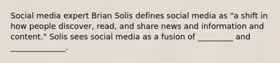 Social media expert Brian Solis defines social media as "a shift in how people discover, read, and share news and information and content." Solis sees social media as a fusion of _________ and ______________.