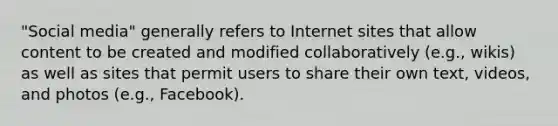 "Social media" generally refers to Internet sites that allow content to be created and modified collaboratively (e.g., wikis) as well as sites that permit users to share their own text, videos, and photos (e.g., Facebook).