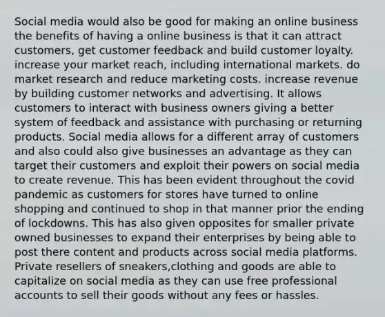 Social media would also be good for making an online business the benefits of having a online business is that it can attract customers, get customer feedback and build customer loyalty. increase your market reach, including international markets. do market research and reduce marketing costs. increase revenue by building customer networks and advertising. It allows customers to interact with business owners giving a better system of feedback and assistance with purchasing or returning products. Social media allows for a different array of customers and also could also give businesses an advantage as they can target their customers and exploit their powers on social media to create revenue. This has been evident throughout the covid pandemic as customers for stores have turned to online shopping and continued to shop in that manner prior the ending of lockdowns. This has also given opposites for smaller private owned businesses to expand their enterprises by being able to post there content and products across social media platforms. Private resellers of sneakers,clothing and goods are able to capitalize on social media as they can use free professional accounts to sell their goods without any fees or hassles.