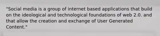 "Social media is a group of internet based applications that build on the ideological and technological foundations of web 2.0. and that allow the creation and exchange of User Generated Content."